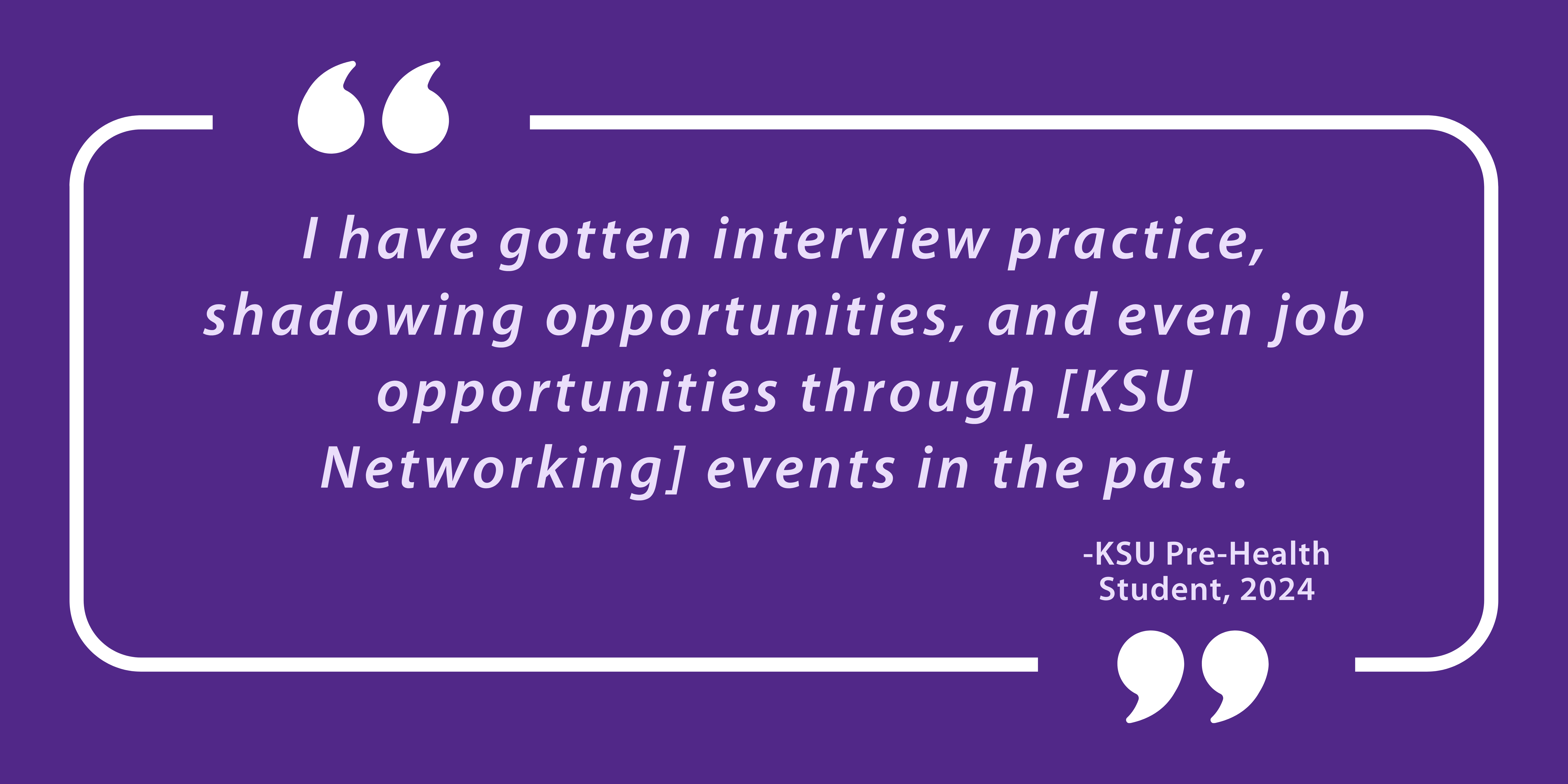 Quote from student about networking: "I have gotten interview practice, shadowing opportunities, and even job opportunities through [KSU networking] events in the past." -KSU pre-health student, 2024